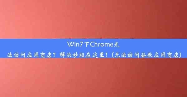 Win7下Chrome无法访问应用商店？解决妙招在这里！(无法访问谷歌应用商店)