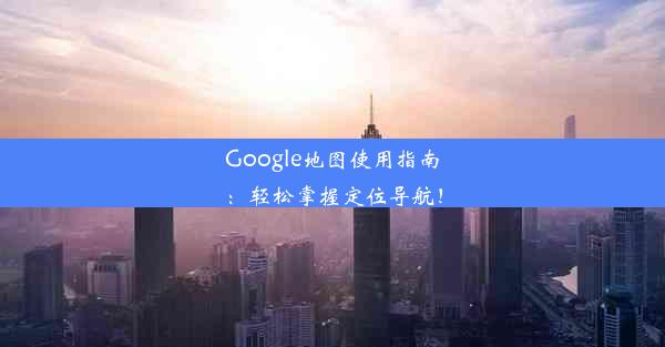 Google地图使用指南：轻松掌握定位导航！