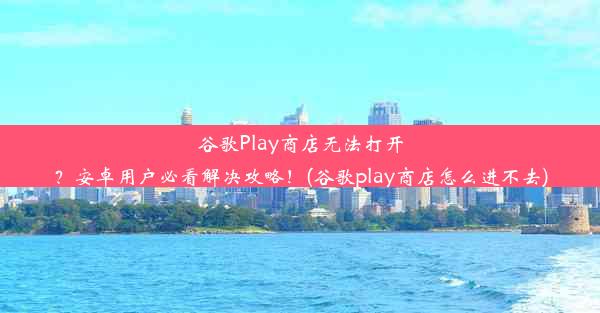 谷歌Play商店无法打开？安卓用户必看解决攻略！(谷歌play商店怎么进不去)