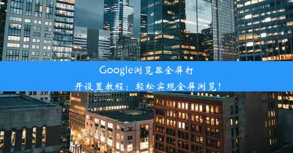 Google浏览器全屏打开设置教程：轻松实现全屏浏览！