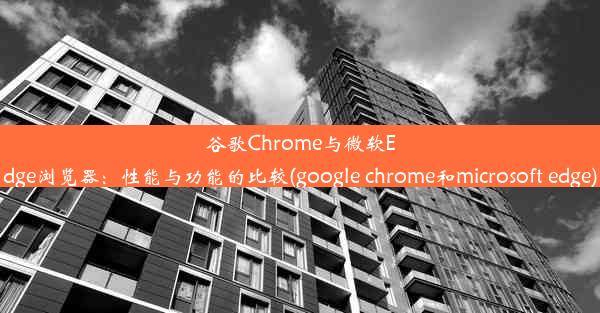 谷歌Chrome与微软Edge浏览器：性能与功能的比较(google chrome和microsoft edge)