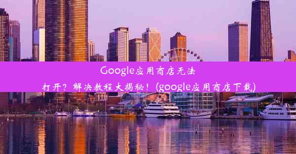 Google应用商店无法打开？解决教程大揭秘！(google应用商店下载)