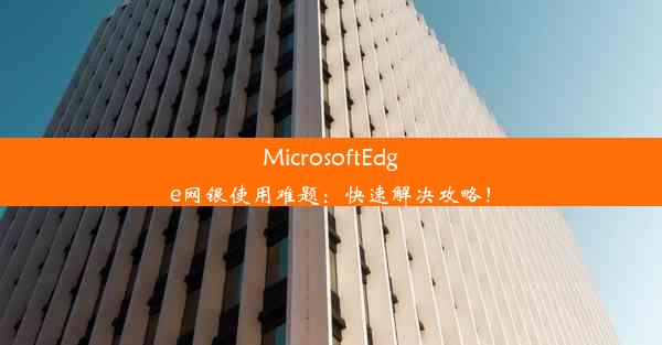 MicrosoftEdge网银使用难题：快速解决攻略！