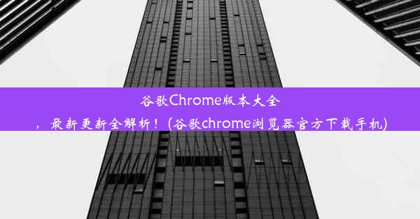 谷歌Chrome版本大全，最新更新全解析！(谷歌chrome浏览器官方下载手机)