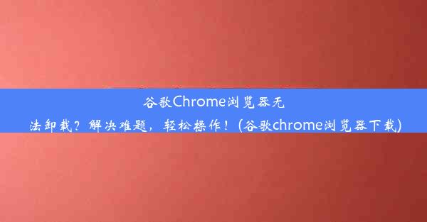 谷歌Chrome浏览器无法卸载？解决难题，轻松操作！(谷歌chrome浏览器下载)