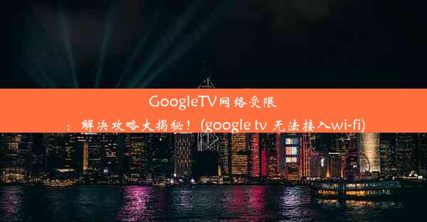 GoogleTV网络受限：解决攻略大揭秘！(google tv 无法接入wi-fi)