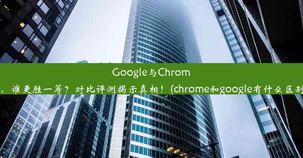 Google与Chrome，谁更胜一筹？对比评测揭示真相！(chrome和google有什么区别)