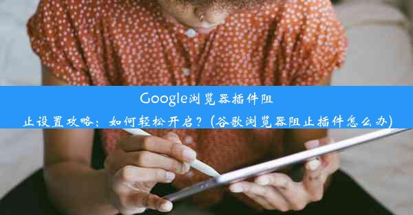 Google浏览器插件阻止设置攻略：如何轻松开启？(谷歌浏览器阻止插件怎么办)