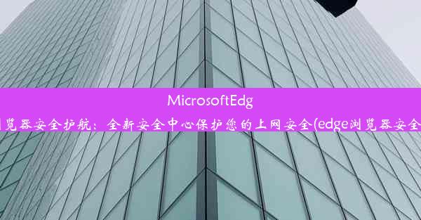 MicrosoftEdge浏览器安全护航：全新安全中心保护您的上网安全(edge浏览器安全性)