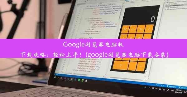 Google浏览器电脑版下载攻略：轻松上手！(google浏览器电脑下载安装)