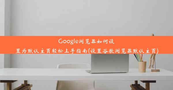 Google浏览器如何设置为默认主页轻松上手指南(设置谷歌浏览器默认主页)