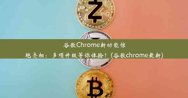 谷歌Chrome新功能惊艳亮相：多项升级等你体验！(谷歌chrome最新)