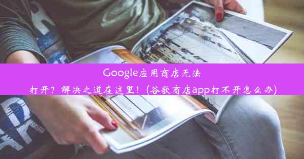 Google应用商店无法打开？解决之道在这里！(谷歌商店app打不开怎么办)