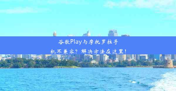 谷歌Play与摩托罗拉手机不兼容？解决方法在这里！