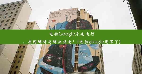 电脑Google无法运行，原因解析与解决指南！(电脑google用不了)