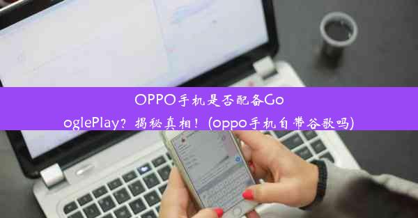 OPPO手机是否配备GooglePlay？揭秘真相！(oppo手机自带谷歌吗)