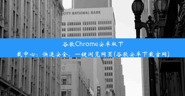 谷歌Chrome安卓版下载中心：快速安全，一键浏览网页(谷歌安卓下载官网)