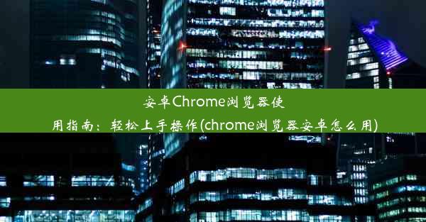 安卓Chrome浏览器使用指南：轻松上手操作(chrome浏览器安卓怎么用)