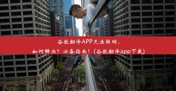 谷歌翻译APP无法联网，如何解决？必备指南！(谷歌翻译app下载)