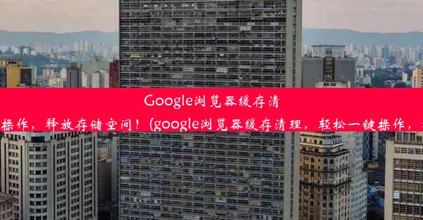 Google浏览器缓存清理，轻松一键操作，释放存储空间！(google浏览器缓存清理，轻松一键操作，释放存储空间)