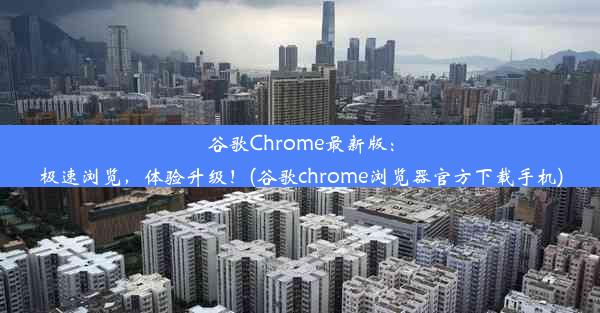 谷歌Chrome最新版：极速浏览，体验升级！(谷歌chrome浏览器官方下载手机)