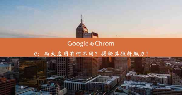 Google与Chrome：两大应用有何不同？揭秘其独特魅力！