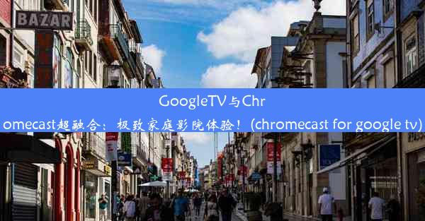 GoogleTV与Chromecast超融合：极致家庭影院体验！(chromecast for google tv)