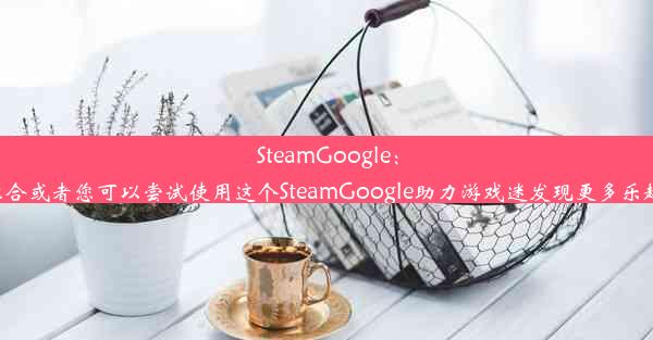 SteamGoogle：游戏与科技的跨界融合或者您可以尝试使用这个SteamGoogle助力游戏迷发现更多乐趣。希望对您