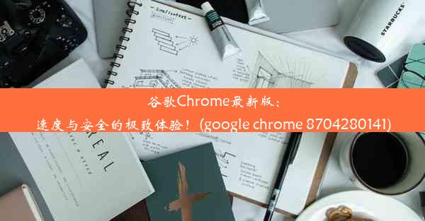 谷歌Chrome最新版：速度与安全的极致体验！(google chrome 8704280141)