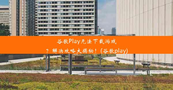 谷歌Play无法下载游戏？解决攻略大揭秘！(谷歌play)