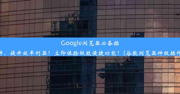 Google浏览器必备插件，提升效率利器！立即体验极致便捷功能！(谷歌浏览器神级插件)