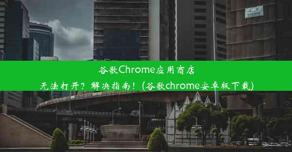 谷歌Chrome应用商店无法打开？解决指南！(谷歌chrome安卓版下载)