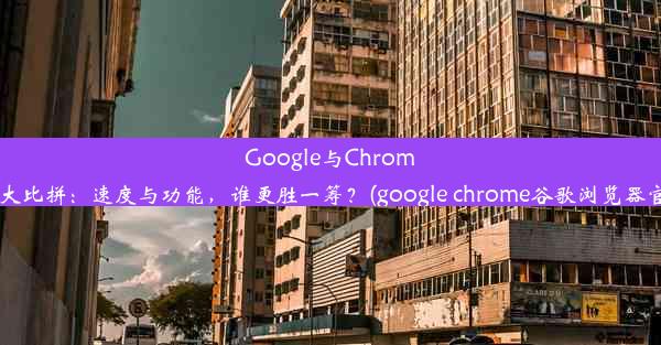 Google与Chrome浏览器大比拼：速度与功能，谁更胜一筹？(google chrome谷歌浏览器官方下载)