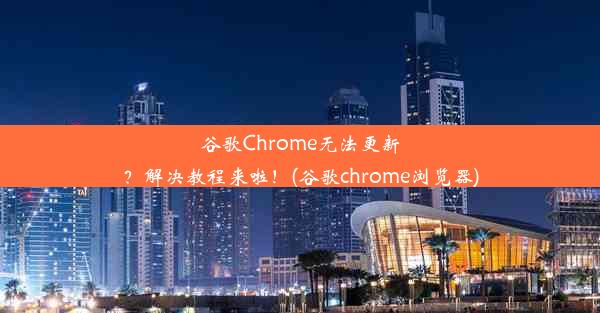 谷歌Chrome无法更新？解决教程来啦！(谷歌chrome浏览器)