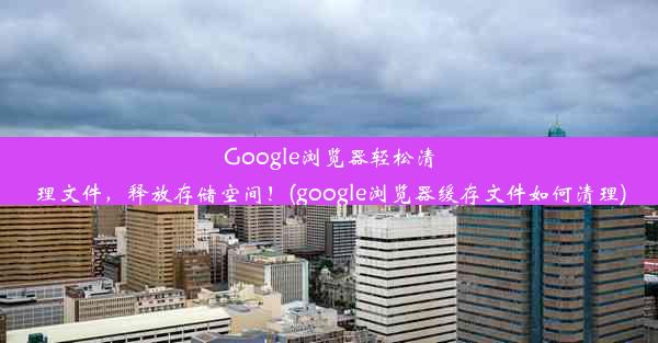 Google浏览器轻松清理文件，释放存储空间！(google浏览器缓存文件如何清理)