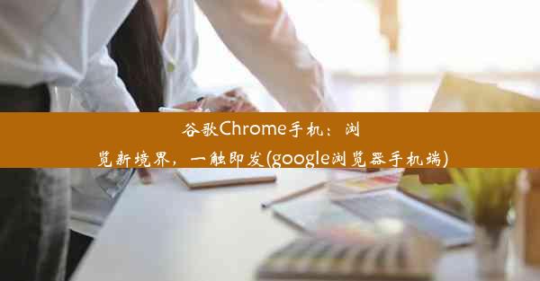 谷歌Chrome手机：浏览新境界，一触即发(google浏览器手机端)