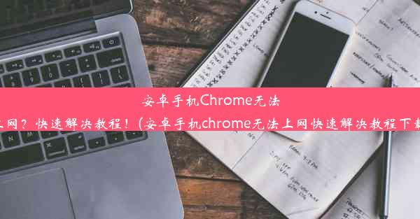 安卓手机Chrome无法上网？快速解决教程！(安卓手机chrome无法上网快速解决教程下载)