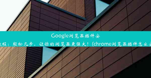 Google浏览器插件安装教程：轻松几步，让你的浏览器更强大！(chrome浏览器插件怎么安装)