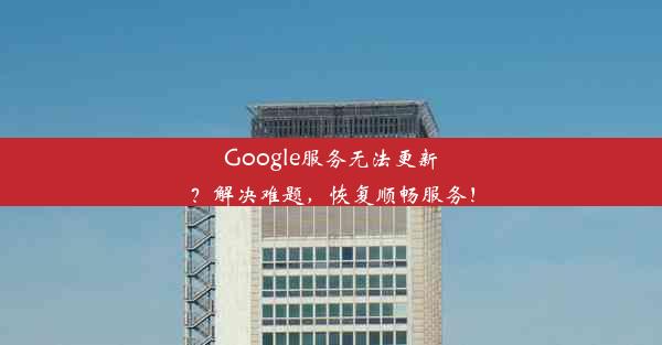 Google服务无法更新？解决难题，恢复顺畅服务！