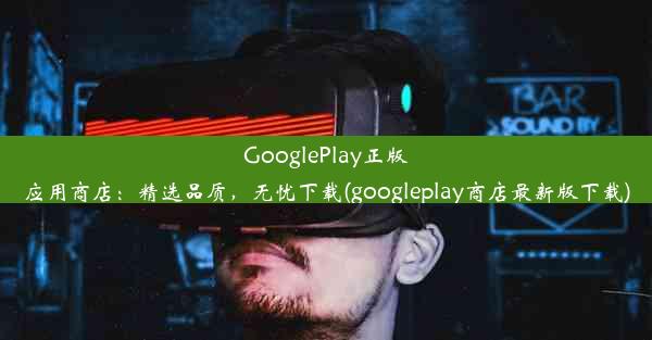 GooglePlay正版应用商店：精选品质，无忧下载(googleplay商店最新版下载)