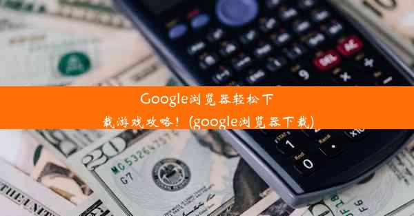 Google浏览器轻松下载游戏攻略！(google浏览器下载)