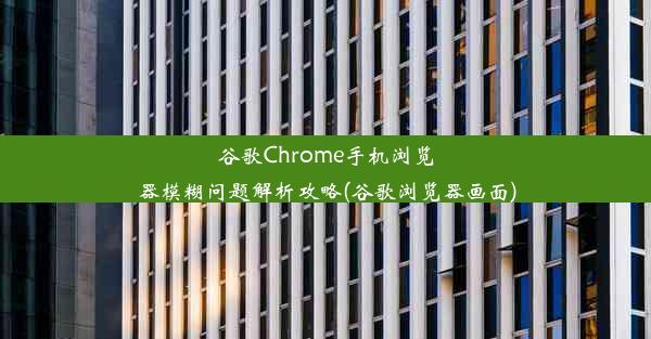 谷歌Chrome手机浏览器模糊问题解析攻略(谷歌浏览器画面)