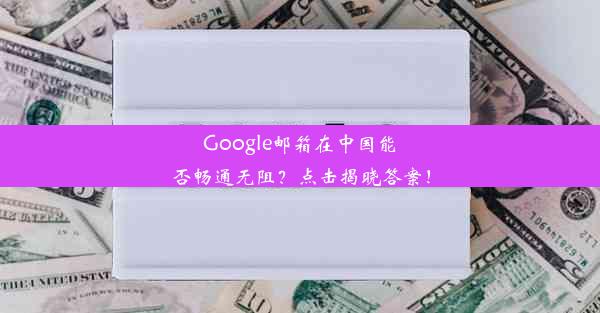 Google邮箱在中国能否畅通无阻？点击揭晓答案！