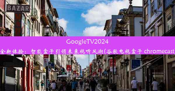 GoogleTV2024全新体验：智能盒子引领未来视听风潮(谷歌电视盒子 chromecast)