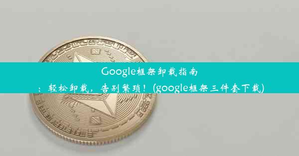 Google框架卸载指南：轻松卸载，告别繁琐！(google框架三件套下载)