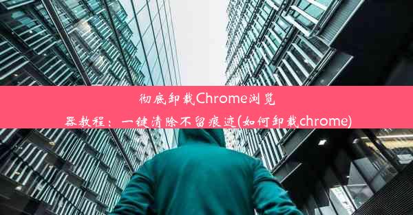 彻底卸载Chrome浏览器教程：一键清除不留痕迹(如何卸载chrome)