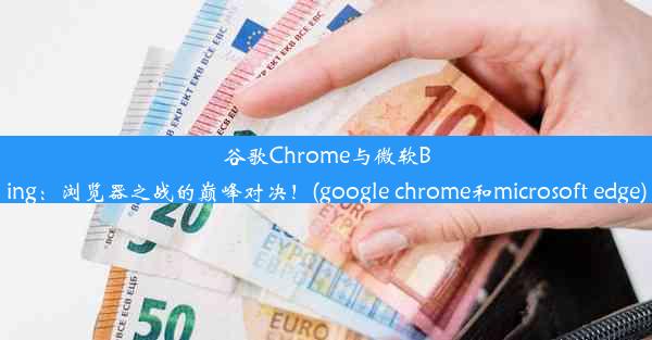 谷歌Chrome与微软Bing：浏览器之战的巅峰对决！(google chrome和microsoft edge)