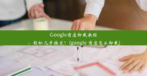 Google商店卸载教程：轻松几步搞定！(google 商店怎么卸载)