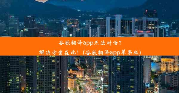 谷歌翻译app无法对话？解决方案在此！(谷歌翻译app苹果版)