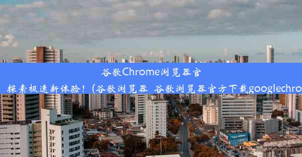 谷歌Chrome浏览器官网首发：探索极速新体验！(谷歌浏览器_谷歌浏览器官方下载googlechrome最新)